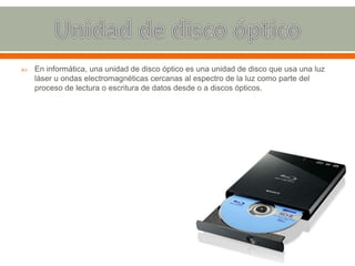  En informática, una unidad de disco óptico es una unidad de disco que usa una luz
láser u ondas electromagnéticas cercanas al espectro de la luz como parte del
proceso de lectura o escritura de datos desde o a discos ópticos.
 