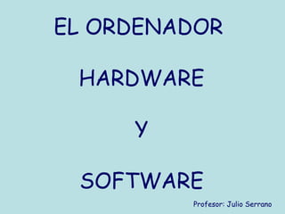EL ORDENADOR

 HARDWARE

     Y

 SOFTWARE
         Profesor: Julio Serrano
 