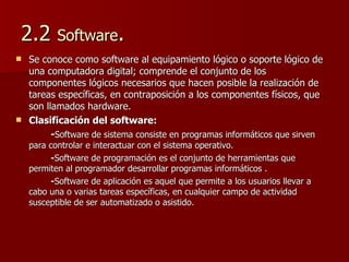 2.2  Software . Se conoce como software al equipamiento lógico o soporte lógico de una computadora digital; comprende el conjunto de los componentes lógicos necesarios que hacen posible la realización de tareas específicas, en contraposición a los componentes físicos, que son llamados hardware.  Clasificación del software:  - Software de sistema consiste en programas informáticos que sirven para controlar e interactuar con el sistema operativo. - Software de programación es el conjunto de herramientas que permiten al programador desarrollar programas informáticos . - Software de aplicación es aquel que permite a los usuarios llevar a cabo una o varias tareas específicas, en cualquier campo de actividad susceptible de ser automatizado o asistido.  