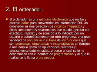2. El  ordenador . El ordenador es una  máquina   electrónica  que recibe y procesa  datos  para convertirlos en información útil. Un ordenador es una colección de  circuitos integrados  y otros componentes relacionados que puede ejecutar con exactitud, rapidez y de acuerdo a lo indicado por un usuario o automáticamente por otro programa, una gran variedad de  secuencias  o  rutinas  de  instrucciones  que son  ordenadas ,  organizadas  y  sistematizadas  en función a una amplia gama de aplicaciones prácticas y precisamente determinadas, proceso al cual se le ha denominado con el nombre de  programación  y al que lo realiza se le llama  programador . 