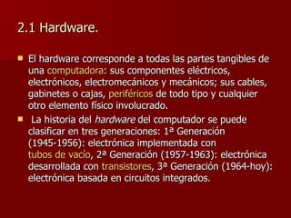 2.1 Hardware. El hardware  corresponde a todas las partes tangibles de una  computadora : sus componentes eléctricos, electrónicos, electromecánicos y mecánicos; sus cables, gabinetes o cajas,  periféricos  de todo tipo y cualquier otro elemento físico involucrado. La historia del  hardware  del computador se puede clasificar en tres generaciones: 1ª Generación (1945-1956): electrónica implementada con  tubos de vacío , 2ª Generación (1957-1963): electrónica desarrollada con  transistores , 3ª Generación (1964-hoy): electrónica basada en circuitos integrados. 