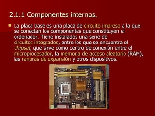 2.1.1 Componentes internos. La placa base es una placa de  circuito impreso  a la que se conectan los componentes que constituyen el ordenador. Tiene instalados una serie de  circuitos integrados , entre los que se encuentra el  chipset , que sirve como centro de conexión entre el  microprocesador , la  memoria de acceso aleatorio  (RAM), las  ranuras de expansión  y otros dispositivos.  
