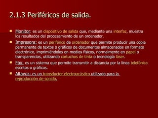 2.1.3 Periféricos de salida. Monitor :  es un  dispositivo de salida  que, mediante una  interfaz , muestra los resultados del procesamiento de un ordenador.  Impresora:  es un  periférico  de  ordenador  que permite producir una copia permanente de textos o gráficos de documentos almacenados en formato electrónico, imprimiéndolos en medios físicos, normalmente en  papel  o transparencias, utilizando  cartuchos de tinta  o tecnología  láser .  Fax:   es u n sistema que permite transmitir a distancia por la línea  telefónica  escritos o gráficos.  Altavoz:  es un  transductor electroacústico  utilizado para la  reproducción de sonido .   