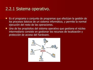 2.2.1 Sistema operativo. Es el programa o conjunto de programas que efectúan la gestión de los procesos básicos de un sistema informático, y permite la normal ejecución del resto de las operaciones.  Uno de los propósitos del sistema operativo que gestiona el núcleo intermediario consiste en gestionar los recursos de localización y protección de acceso del hardware. 