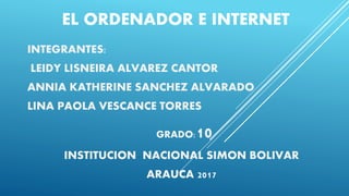 EL ORDENADOR E INTERNET
INTEGRANTES:
LEIDY LISNEIRA ALVAREZ CANTOR
ANNIA KATHERINE SANCHEZ ALVARADO
LINA PAOLA VESCANCE TORRES
GRADO:10
INSTITUCION NACIONAL SIMON BOLIVAR
ARAUCA 2017
 