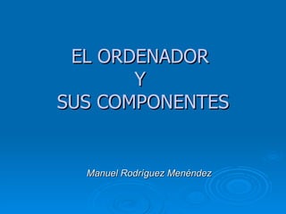 EL ORDENADOR  Y  SUS COMPONENTES Manuel Rodríguez Menéndez 