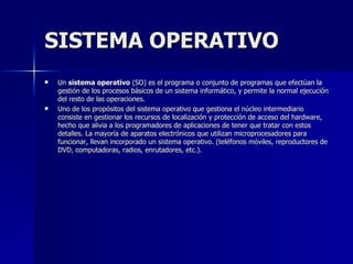 SISTEMA OPERATIVO Un  sistema operativo  (SO) es el programa o conjunto de programas que efectúan la gestión de los procesos básicos de un sistema informático, y permite la normal ejecución del resto de las operaciones. Uno de los propósitos del sistema operativo que gestiona el núcleo intermediario consiste en gestionar los recursos de localización y protección de acceso del hardware, hecho que alivia a los programadores de aplicaciones de tener que tratar con estos detalles. La mayoría de aparatos electrónicos que utilizan microprocesadores para funcionar, llevan incorporado un sistema operativo. (teléfonos móviles, reproductores de DVD, computadoras, radios, enrutadores, etc.). 