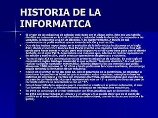 HISTORIA DE LA INFORMATICA El origen de las máquinas de calcular está dado por el  ábaco chino , éste era una tablilla dividida en columnas en la cual la primera, contando desde la derecha, correspondía a las unidades, la siguiente a la de las decenas, y así sucesivamente. A través de sus movimientos se podía realizar operaciones de adición y sustracción. Otro de los hechos importantes en la evolución de la informática lo situamos en el siglo XVII, donde el científico francés  Blas Pascal  inventó una máquina calculadora. Ésta sólo servía para hacer sumas y restas, pero este dispositivo sirvió como base para que el alemán  Leibnitz , en el siglo XVIII, desarrollara una máquina que, además de realizar operaciones de adición y sustracción, podía efectuar operaciones de producto y cociente. Ya en el siglo XIX se comercializaron las primeras máquinas de calcular. En este siglo el matemático inglés  Babbage  desarrolló lo que se llamó " Máquina Analítica",  la cual podía realizar cualquier operación matemática. Además disponía de una memoria que podía almacenar 1000 números de 50 cifras y hasta podía usar funciones auxiliares, sin embargo seguía teniendo la limitación de ser mecánica. Recién en el primer tercio del siglo XX, con el desarrollo de la electrónica, se empiezan a solucionar los problemas técnicos que acarreaban estas máquinas, reemplazándose los sistemas de engranaje y varillas por  impulsos eléctricos,  estableciéndose que cuando hay un paso de corriente eléctrica será representado con un *1* y cuando no haya un paso de corriente eléctrica se representaría con un *0*. Con el desarrollo de la segunda guerra mundial se construye el primer ordenador, el cual fue llamado  Mark I  y su funcionamiento se basaba en interruptores mecánicos. En 1944 se construyó el primer ordenador con fines prácticos que se denominó  Eniac . En 1951 son desarrollados el  Univac I  y el  Univac II  (se puede decir que es el punto de partida en el surgimiento de los verdaderos ordenadores, que serán de acceso común a la gente). 