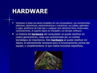 HARDWARE Hardware a todas las partes tangibles de una computadora: sus componentes eléctricos, electrónicos, electromecánicos y mecánicos; sus cables, gabinetes o cajas, periféricos de todo tipo y cualquier otro elemento físico involucrado; contrariamente, el soporte lógico es intangible y es llamado  software .  La historia del  hardware  del computador se puede clasificar en cuatro generaciones, cada una caracterizada por un cambio tecnológico de importancia. Este  hardware  se puede clasificar en:  básico , el estrictamente necesario para el funcionamiento normal del equipo; y  complementario , el que realiza funciones específicas. 