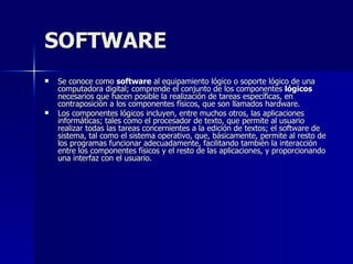 SOFTWARE Se conoce como  software  al equipamiento lógico o soporte lógico de una computadora digital; comprende el conjunto de los componentes  lógicos  necesarios que hacen posible la realización de tareas específicas, en contraposición a los componentes físicos, que son llamados hardware. Los componentes lógicos incluyen, entre muchos otros, las aplicaciones informáticas; tales como el procesador de texto, que permite al usuario realizar todas las tareas concernientes a la edición de textos; el software de sistema, tal como el sistema operativo, que, básicamente, permite al resto de los programas funcionar adecuadamente, facilitando también la interacción entre los componentes físicos y el resto de las aplicaciones, y proporcionando una interfaz con el usuario. 