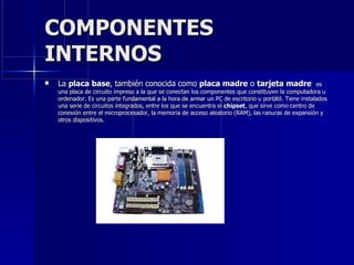 COMPONENTES INTERNOS  La  placa base , también conocida como  placa madre  o  tarjeta madre  es una placa de circuito impreso a la que se conectan los componentes que constituyen la computadora u ordenador. Es una parte fundamental a la hora de armar un PC de escritorio u portátil. Tiene instalados una serie de circuitos integrados, entre los que se encuentra el  chipset , que sirve como centro de conexión entre el microprocesador, la memoria de acceso aleatorio (RAM), las ranuras de expansión y otros dispositivos. 