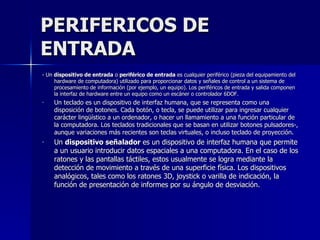 PERIFERICOS DE ENTRADA - Un  dispositivo de entrada  o  periférico de entrada  es cualquier periférico (pieza del equipamiento del hardware de computadora) utilizado para proporcionar datos y señales de control a un sistema de procesamiento de información (por ejemplo, un equipo). Los periféricos de entrada y salida componen la interfaz de hardware entre un equipo como un escáner o controlador 6DOF. Un teclado es un dispositivo de interfaz humana, que se representa como una disposición de botones. Cada botón, o tecla, se puede utilizar para ingresar cualquier carácter lingüístico a un ordenador, o hacer un llamamiento a una función particular de la computadora. Los teclados tradicionales que se basan en utilizar botones pulsadores-, aunque variaciones más recientes son teclas virtuales, o incluso teclado de proyección. Un  dispositivo señalador  es un dispositivo de interfaz humana que permite a un usuario introducir datos espaciales a una computadora. En el caso de los ratones y las pantallas táctiles, estos usualmente se logra mediante la detección de movimiento a través de una superficie física. Los dispositivos analógicos, tales como los ratones 3D, joystick o varilla de indicación, la función de presentación de informes por su ángulo de desviación.  
