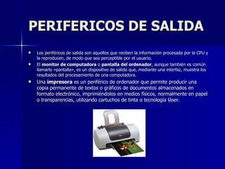 PERIFERICOS DE SALIDA Los periféricos de salida son aquellos que reciben la información procesada por la CPU y la reproducen, de modo que sea perceptible por el usuario.  El  monitor de computadora  o  pantalla del ordenador , aunque también es común llamarlo «pantalla», es un dispositivo de salida que, mediante una interfaz, muestra los resultados del procesamiento de una computadora. Una  impresora  es un periférico de ordenador que permite producir una copia permanente de textos o gráficos de documentos almacenados en formato electrónico, imprimiéndolos en medios físicos, normalmente en papel o transparencias, utilizando cartuchos de tinta o tecnología láser. 