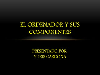 EL ORDENADOR Y SUS
COMPONENTES
PRESENTADO POR:
YURIS CARDONA
 