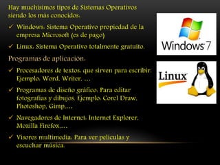 Hay muchísimos tipos de Sistemas Operativos
siendo los más conocidos:
 Windows: Sistema Operativo propiedad de la
empresa Microsoft (es de pago)
 Linux: Sistema Operativo totalmente gratuito.
Programas de aplicación:
 Procesadores de textos: que sirven para escribir.
Ejemplo: Word, Writer, …
 Programas de diseño gráfico: Para editar
fotografías y dibujos. Ejemplo: Corel Draw,
Photoshop, Gimp,…
 Navegadores de Internet: Internet Explorer,
Mozilla Firefox,…
 Visores multimedia: Para ver películas y
escuchar música.
 