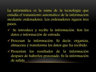 La informática es la rama de la tecnología que
estudia el tratamiento automático de la información
mediante ordenadores. Los ordenadores siguen tres
pasos:
 Se introduce y recibe la información. Son los
datos o información de entrada.
 Procesan la información. Es decir, organiza,
almacena y transforma los datos que ha recibido.
 Presentan los resultados de la información
después de haberlos procesado. Es la información
de salida.
 