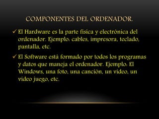 COMPONENTES DEL ORDENADOR.
 El Hardware es la parte física y electrónica del
ordenador. Ejemplo: cables, impresora, teclado,
pantalla, etc.
 El Software está formado por todos los programas
y datos que maneja el ordenador. Ejemplo: El
Windows, una foto, una canción, un vídeo, un
video juego, etc.
 
