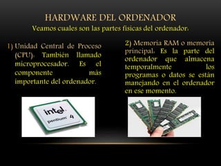 1) Unidad Central de Proceso
(CPU): También llamado
microprocesador. Es el
componente más
importante del ordenador.
2) Memoria RAM o memoria
principal: Es la parte del
ordenador que almacena
temporalmente los
programas o datos se están
manejando en el ordenador
en ese momento.
HARDWARE DEL ORDENADOR
Veamos cuales son las partes físicas del ordenador:
 