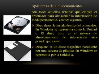 3)Sistemas de almacenamiento:
Son todos aquellos sistemas que emplea el
ordenador para almacenar la información de
modo permanente. Veamos algunos:
 Disco duro: Se instala dentro del ordenador.
En Windows se representa como la Unidad
c. El disco duro es el sistema de
almacenamiento de información más
grande que existe.
 Disquete: Es un disco magnético recubierto
por una carcasa de plástico. En Windows se
representa por la Unidad A.
 
