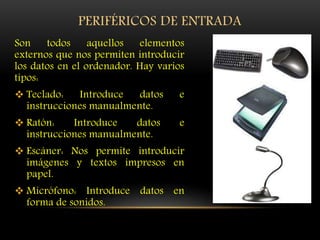 PERIFÉRICOS DE ENTRADA
Son todos aquellos elementos
externos que nos permiten introducir
los datos en el ordenador. Hay varios
tipos:
 Teclado: Introduce datos e
instrucciones manualmente.
 Ratón: Introduce datos e
instrucciones manualmente.
 Escáner: Nos permite introducir
imágenes y textos impresos en
papel.
 Micrófono: Introduce datos en
forma de sonidos.
 