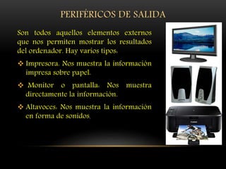 PERIFÉRICOS DE SALIDA
Son todos aquellos elementos externos
que nos permiten mostrar los resultados
del ordenador. Hay varios tipos:
 Impresora. Nos muestra la información
impresa sobre papel.
 Monitor o pantalla: Nos muestra
directamente la información.
 Altavoces: Nos muestra la información
en forma de sonidos.
 