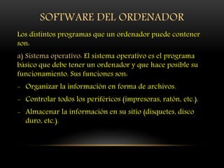SOFTWARE DEL ORDENADOR
Los distintos programas que un ordenador puede contener
son:
a) Sistema operativo: El sistema operativo es el programa
básico que debe tener un ordenador y que hace posible su
funcionamiento. Sus funciones son:
- Organizar la información en forma de archivos.
- Controlar todos los periféricos (impresoras, ratón, etc.).
- Almacenar la información en su sitio (disquetes, disco
duro, etc.).
 