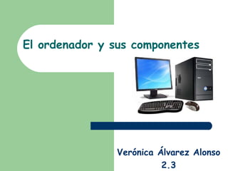 El ordenador y sus componentes




                Verónica Álvarez Alonso
                          2.3
 