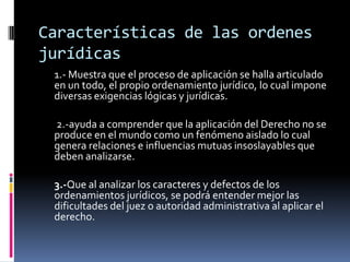 Características de las ordenes jurídicas 1.- Muestra que el proceso de aplicación se halla articulado en un todo, el propio ordenamiento jurídico, lo cual impone diversas exigencias lógicas y jurídicas.	 2.-ayuda a comprender que la aplicación del Derecho no se produce en el mundo como un fenómeno aislado lo cual genera relaciones e influencias mutuas insoslayables que deben analizarse. 	3.-Que al analizar los caracteres y defectos de los ordenamientos jurídicos, se podrá entender mejor las dificultades del juez o autoridad administrativa al aplicar el derecho.