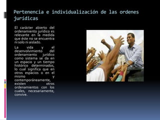 Pertenencia e individualización de las ordenes jurídicas El carácter abierto del ordenamiento jurídico es relevante en la medida que éste no se encuentra ni solo ni aislado.La vida y el desenvolvimiento del ordenamiento jurídico como sistema se da en un espacio y un tiempo histórico determinados, lo cual significa que en otros espacios o en el mismo y contemporáneamente, existen otros ordenamientos con los cuales, necesariamente, convive.