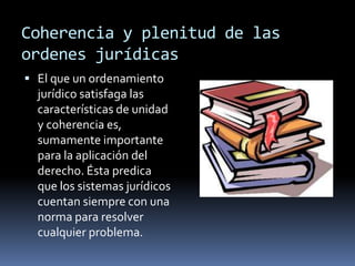 Coherencia y plenitud de las ordenes jurídicas El que un ordenamiento jurídico satisfaga las características de unidad y coherencia es, sumamente importante para la aplicación del derecho. Ésta predica que los sistemas jurídicos cuentan siempre con una norma para resolver cualquier problema.