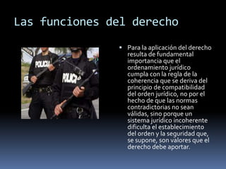 Las funciones del derecho Para la aplicación del derecho resulta de fundamental importancia que el ordenamiento jurídico cumpla con la regla de la coherencia que se deriva del principio de compatibilidad del orden jurídico, no por el hecho de que las normas contradictorias no sean válidas, sino porque un sistema jurídico incoherente dificulta el establecimiento del orden y la seguridad que, se supone, son valores que el derecho debe aportar.