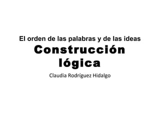 El orden de las palabras y de las ideas
    Construcción
       lógica
         Claudia Rodríguez Hidalgo
 