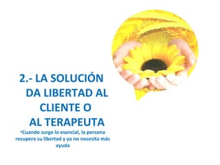 2.- LA SOLUCIÓN
DA LIBERTAD AL
CLIENTE O
AL TERAPEUTA
•Cuando surge lo esencial, la persona
recupera su libertad y ya no necesita más
ayuda
 