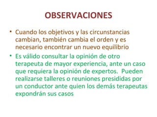 OBSERVACIONES
• Cuando los objetivos y las circunstancias
cambian, también cambia el orden y es
necesario encontrar un nuevo equilibrio
• Es válido consultar la opinión de otro
terapeuta de mayor experiencia, ante un caso
que requiera la opinión de expertos. Pueden
realizarse talleres o reuniones presididas por
un conductor ante quien los demás terapeutas
expondrán sus casos
 