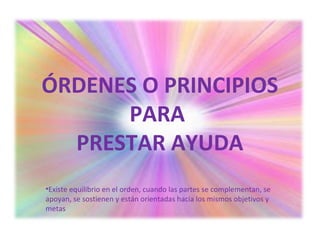 ÓRDENES O PRINCIPIOS
PARA
PRESTAR AYUDA
•Existe equilibrio en el orden, cuando las partes se complementan, se
apoyan, se sostienen y están orientadas hacia los mismos objetivos y
metas
 