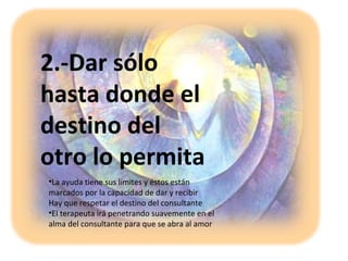 2.-Dar sólo
hasta donde el
destino del
otro lo permita
•La ayuda tiene sus límites y éstos están
marcados por la capacidad de dar y recibir
Hay que respetar el destino del consultante
•El terapeuta irá penetrando suavemente en el
alma del consultante para que se abra al amor
 