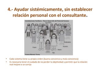 4.- Ayudar sistémicamente, sin establecer
relación personal con el consultante.
• Cada sistema tiene su propio orden (buena conciencia y mala conciencia)
• Es necesario tener el cuidado de no perder la objetividad y permitir que la relación
real mejore o se corrija
 