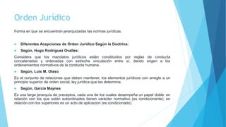 Orden Jurídico
Forma en que se encuentran jerarquizadas las normas jurídicas.
 Diferentes Acepciones de Orden Jurídico Según la Doctrina:
 Según, Hugo Rodríguez Ovalles:
Considera que los mandatos jurídicos están constituidos por reglas de conducta
concatenadas y ordenadas con estrecha vinculación entre sí, dando origen a los
ordenamientos normativos de la conducta humana.
 Según, Luís M. Olaso
Es el conjunto de relaciones que deben mantener, los elementos jurídicos con arreglo a un
principio superior de orden social, ley jurídica que las determina.
 Según, García Maynes
Es una larga jerarquía de preceptos, cada una de los cuales desempeña un papel doble: en
relación con los que están subordinados tienen carácter normativo (es condicionante); en
relación con los superiores es un acto de aplicación (es condicionado).
 