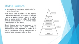 Orden Jurídico
 Estructura Escalonada del Orden Jurídico
según Hans Kelsen
Para Kelsen una pluralidad de las normas
constituye una unidad, un sistema o un orden
cuando su validez reposa. Siendo la norma
única la fuente común de validez de todas las
normas pertenecientes a un mismo orden,
constituyendo así una unidad.
Según Kelsen, una norma pertenece a un
orden determinado sólo cuando existe la
posibilidad de hacer depender su validez de la
norma fundamental que se encuentra en la
base de la estructura del orden jurídico.
 