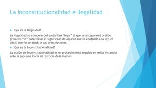 La Inconstitucionalidad e Ilegalidad
 Que es la Ilegalidad?
La ilegalidad se compone del sustantivo “legis” al que se antepone el prefijo
privativo “in” para tomar el significado de aquello que es contrario a la ley, es
decir, que no se ajusta a sus prescripciones.
 Que es la Inconstitucionalidad?
La acción de Inconstitucionalidad es un procedimiento seguido en única instancia
ante la Suprema Corte de Justicia de la Nación.
 