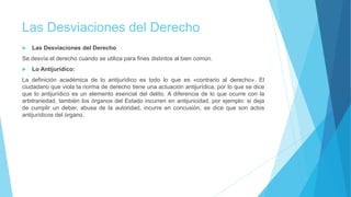 Las Desviaciones del Derecho
 Las Desviaciones del Derecho
Se desvía el derecho cuando se utiliza para fines distintos al bien común.
 Lo Antijurídico:
La definición académica de lo antijurídico es todo lo que es «contrario al derecho». El
ciudadano que viola la norma de derecho tiene una actuación antijurídica, por lo que se dice
que lo antijurídico es un elemento esencial del delito. A diferencia de lo que ocurre con la
arbitrariedad, también los órganos del Estado incurren en antijuricidad, por ejemplo: si deja
de cumplir un deber, abusa de la autoridad, incurre en concusión, se dice que son actos
antijurídicos del órgano.
 