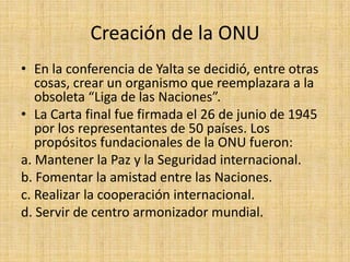 Creación de la ONUEn la conferencia de Yalta se decidió, entre otras cosas, crear un organismo que reemplazara a la obsoleta “Liga de las Naciones”. La Carta final fue firmada el 26 de junio de 1945 por los representantes de 50 países. Los propósitos fundacionales de la ONU fueron:a. Mantener la Paz y la Seguridad internacional.b. Fomentar la amistad entre las Naciones.c. Realizar la cooperación internacional.d. Servir de centro armonizador mundial.