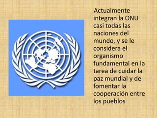     Actualmente integran la ONU casi todas las naciones del mundo, y se le considera el organismo fundamental en la tarea de cuidar la paz mundial y de fomentar la cooperación entre los pueblos