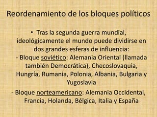 Reordenamiento de los bloques políticosTras la segunda guerra mundial, ideológicamente el mundo puede dividirse en dos grandes esferas de influencia:- Bloque soviético: Alemania Oriental (llamada también Democrática), Checoslovaquia, Hungría, Rumania, Polonia, Albania, Bulgaria y Yugoslavia- Bloque norteamericano: Alemania Occidental, Francia, Holanda, Bélgica, Italia y España