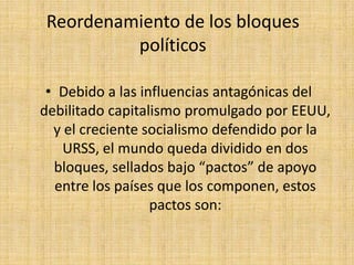 Reordenamiento de los bloques políticosDebido a las influencias antagónicas del debilitado capitalismo promulgado por EEUU, y el creciente socialismo defendido por la URSS, el mundo queda dividido en dos bloques, sellados bajo “pactos” de apoyo entre los países que los componen, estos pactos son: