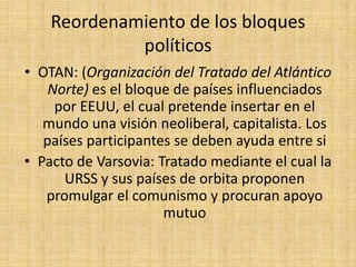 Reordenamiento de los bloques políticosOTAN: (Organización del Tratado del Atlántico Norte) es el bloque de países influenciados por EEUU, el cual pretende insertar en el mundo una visión neoliberal, capitalista. Los países participantes se deben ayuda entre siPacto de Varsovia: Tratado mediante el cual la URSS y sus países de orbita proponen promulgar el comunismo y procuran apoyo mutuo 