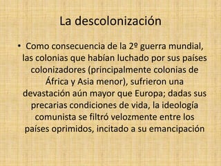 La descolonización Como consecuencia de la 2º guerra mundial, las colonias que habían luchado por sus países colonizadores (principalmente colonias de África y Asia menor), sufrieron una devastación aún mayor que Europa; dadas sus precarias condiciones de vida, la ideología comunista se filtró velozmente entre los países oprimidos, incitado a su emancipación 