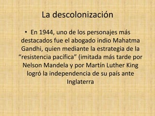 La descolonización En 1944, uno de los personajes más destacados fue el abogado indio Mahatma Gandhi, quien mediante la estrategia de la “resistencia pacífica” (imitada más tarde por Nelson Mandela y por Martín Luther King logró la independencia de su país ante Inglaterra
