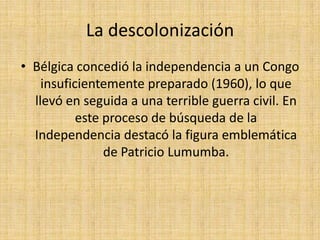 La descolonización Bélgica concedió la independencia a un Congo insuficientemente preparado (1960), lo que llevó en seguida a una terrible guerra civil. En este proceso de búsqueda de la Independencia destacó la figura emblemática de Patricio Lumumba.