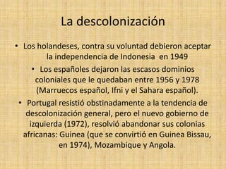 La descolonizaciónLos holandeses, contra su voluntad debieron aceptar la independencia de Indonesia  en 1949Los españoles dejaron las escasos dominios coloniales que le quedaban entre 1956 y 1978 (Marruecos español, Ifni y el Sahara español). Portugal resistió obstinadamente a la tendencia de descolonización general, pero el nuevo gobierno de izquierda (1972), resolvió abandonar sus colonias africanas: Guinea (que se convirtió en Guinea Bissau, en 1974), Mozambique y Angola.